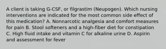 A client is taking G-CSF, or filgrastim (Neupogen). Which nursing interventions are indicated for the most common side effect of this medication? A. Nonnarcotic analgesia and comfort measures for pain B. Stool softeners and a high-fiber diet for constipation C. High fluid intake and vitamin C for alkaline urine D. Aspirin and assessment for fever