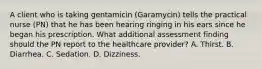 A client who is taking gentamicin (Garamycin) tells the practical nurse (PN) that he has been hearing ringing in his ears since he began his prescription. What additional assessment finding should the PN report to the healthcare provider? A. Thirst. B. Diarrhea. C. Sedation. D. Dizziness.