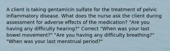 A client is taking gentamicin sulfate for the treatment of pelvic inflammatory disease. What does the nurse ask the client during assessment for adverse effects of the medication? "Are you having any difficulty hearing?" Correct "When was your last bowel movement?" "Are you having any difficulty breathing?" "When was your last menstrual period?"