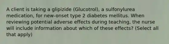 A client is taking a glipizide (Glucotrol), a sulfonylurea medication, for new-onset type 2 diabetes mellitus. When reviewing potential adverse effects during teaching, the nurse will include information about which of these effects? (Select all that apply)