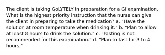 The client is taking GoLYTELY in preparation for a GI examination. What is the highest priority instruction that the nurse can give the client in preparing to take the medication? a. "Have the solution at room temperature when drinking it." b. "Plan to allow at least 8 hours to drink the solution." c. "Fasting is not recommended for this examination." d. "Plan to fast for 3 to 4 hours."