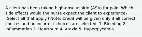 A client has been taking high-dose aspirin (ASA) for pain. Which side effects would the nurse expect the client to experience? (Select all that apply.) Note: Credit will be given only if all correct choices and no incorrect choices are selected. 1. Bleeding 2. Inflammation 3. Heartburn 4. Ataxia 5. Hyperglycemia