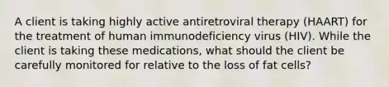 A client is taking highly active antiretroviral therapy (HAART) for the treatment of human immunodeficiency virus (HIV). While the client is taking these medications, what should the client be carefully monitored for relative to the loss of fat cells?