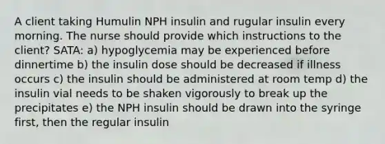 A client taking Humulin NPH insulin and rugular insulin every morning. The nurse should provide which instructions to the client? SATA: a) hypoglycemia may be experienced before dinnertime b) the insulin dose should be decreased if illness occurs c) the insulin should be administered at room temp d) the insulin vial needs to be shaken vigorously to break up the precipitates e) the NPH insulin should be drawn into the syringe first, then the regular insulin