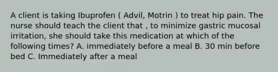 A client is taking Ibuprofen ( Advil, Motrin ) to treat hip pain. The nurse should teach the client that , to minimize gastric mucosal irritation, she should take this medication at which of the following times? A. immediately before a meal B. 30 min before bed C. Immediately after a meal