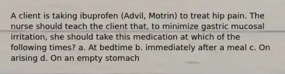 A client is taking ibuprofen (Advil, Motrin) to treat hip pain. The nurse should teach the client that, to minimize gastric mucosal irritation, she should take this medication at which of the following times? a. ​At bedtime b. immediately after a meal c. On arising d. ​On an empty stomach