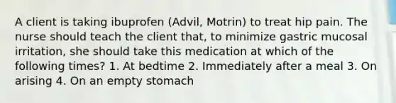 A client is taking ibuprofen (Advil, Motrin) to treat hip pain. The nurse should teach the client that, to minimize gastric mucosal irritation, she should take this medication at which of the following times? 1. At bedtime 2. Immediately after a meal 3. On arising 4. On an empty stomach