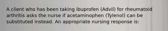 A client who has been taking ibuprofen (Advil) for rheumatoid arthritis asks the nurse if acetaminophen (Tylenol) can be substituted instead. An appropriate nursing response is: