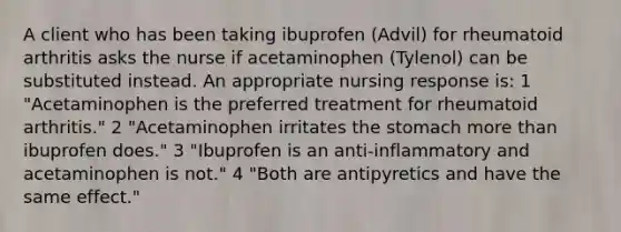 A client who has been taking ibuprofen (Advil) for rheumatoid arthritis asks the nurse if acetaminophen (Tylenol) can be substituted instead. An appropriate nursing response is: 1 "Acetaminophen is the preferred treatment for rheumatoid arthritis." 2 "Acetaminophen irritates the stomach more than ibuprofen does." 3 "Ibuprofen is an anti-inflammatory and acetaminophen is not." 4 "Both are antipyretics and have the same effect."