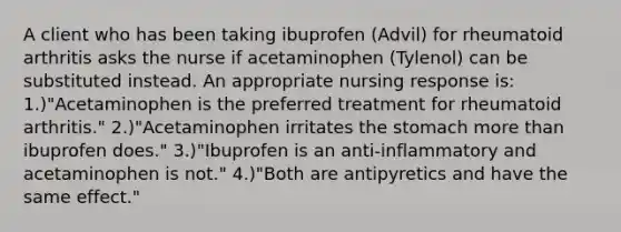 A client who has been taking ibuprofen (Advil) for rheumatoid arthritis asks the nurse if acetaminophen (Tylenol) can be substituted instead. An appropriate nursing response is: 1.)"Acetaminophen is the preferred treatment for rheumatoid arthritis." 2.)"Acetaminophen irritates the stomach more than ibuprofen does." 3.)"Ibuprofen is an anti-inflammatory and acetaminophen is not." 4.)"Both are antipyretics and have the same effect."