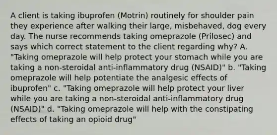 A client is taking ibuprofen (Motrin) routinely for shoulder pain they experience after walking their large, misbehaved, dog every day. The nurse recommends taking omeprazole (Prilosec) and says which correct statement to the client regarding why? A. "Taking omeprazole will help protect your stomach while you are taking a non-steroidal anti-inflammatory drug (NSAID)" b. "Taking omeprazole will help potentiate the analgesic effects of ibuprofen" c. "Taking omeprazole will help protect your liver while you are taking a non-steroidal anti-inflammatory drug (NSAID)" d. "Taking omeprazole will help with the constipating effects of taking an opioid drug"