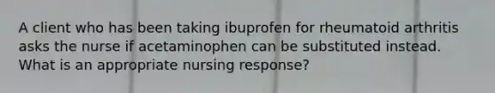 A client who has been taking ibuprofen for rheumatoid arthritis asks the nurse if acetaminophen can be substituted instead. What is an appropriate nursing response?