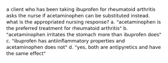 a client who has been taking ibuprofen for rheumatoid arthritis asks the nurse if acetaminophen can be substituted instead. what is the appropriated nursing response? a. "acetaminophen is the preferred treatment for rheumatoid arthritis" b. "acetaminophen irritates the stomach more than ibuprofen does" c. "ibuprofen has antiinflammatory properties and acetaminophen does not" d. "yes, both are antipyretics and have the same effect"