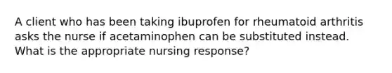 A client who has been taking ibuprofen for rheumatoid arthritis asks the nurse if acetaminophen can be substituted instead. What is the appropriate nursing response?