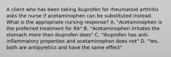 A client who has been taking ibuprofen for rheumatoid arthritis asks the nurse if acetaminophen can be substituted instead. What is the appropriate nursing response? A. "Acetaminophen is the preferred treatment for RA" B. "Acetaminophen irritates the stomach more than ibuprofen does" C. "Ibuprofen has anti-inflammatory properties and acetaminophen does not" D. "Yes, both are antipyretics and have the same effect"