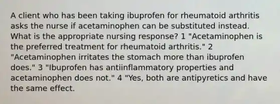 A client who has been taking ibuprofen for rheumatoid arthritis asks the nurse if acetaminophen can be substituted instead. What is the appropriate nursing response? 1 "Acetaminophen is the preferred treatment for rheumatoid arthritis." 2 "Acetaminophen irritates the stomach more than ibuprofen does." 3 "Ibuprofen has antiinflammatory properties and acetaminophen does not." 4 "Yes, both are antipyretics and have the same effect.