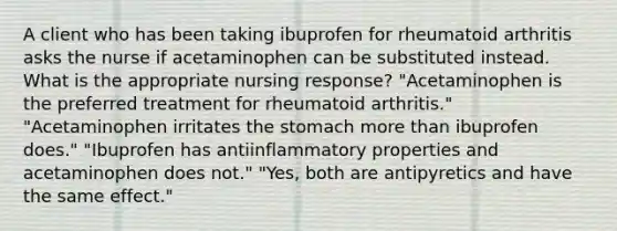 A client who has been taking ibuprofen for rheumatoid arthritis asks the nurse if acetaminophen can be substituted instead. What is the appropriate nursing response? "Acetaminophen is the preferred treatment for rheumatoid arthritis." "Acetaminophen irritates the stomach more than ibuprofen does." "Ibuprofen has antiinflammatory properties and acetaminophen does not." "Yes, both are antipyretics and have the same effect."