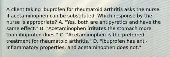 A client taking ibuprofen for rheumatoid arthritis asks the nurse if acetaminophen can be substituted. Which response by the nurse is appropriate? A. "Yes, both are antipyretics and have the same effect." B. "Acetaminophen irritates <a href='https://www.questionai.com/knowledge/kLccSGjkt8-the-stomach' class='anchor-knowledge'>the stomach</a> <a href='https://www.questionai.com/knowledge/keWHlEPx42-more-than' class='anchor-knowledge'>more than</a> ibuprofen does." C. "Acetaminophen is the preferred treatment for rheumatoid arthritis." D. "Ibuprofen has anti-inflammatory properties, and acetaminophen does not."