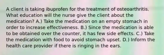 A client is taking ibuprofen for the treatment of osteoarthritis. What education will the nurse give the client about the medication? A.) Take the medication on an empty stomach in order to increase effectiveness. B.) Since the medication is able to be obtained over the counter, it has few side effects. C.) Take the medication with food to avoid stomach upset. D.) Inform the health care provider if there is ringing in the ears.