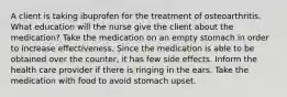 A client is taking ibuprofen for the treatment of osteoarthritis. What education will the nurse give the client about the medication? Take the medication on an empty stomach in order to increase effectiveness. Since the medication is able to be obtained over the counter, it has few side effects. Inform the health care provider if there is ringing in the ears. Take the medication with food to avoid stomach upset.