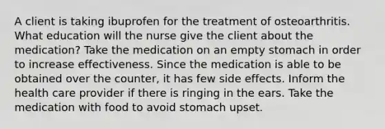 A client is taking ibuprofen for the treatment of osteoarthritis. What education will the nurse give the client about the medication? Take the medication on an empty stomach in order to increase effectiveness. Since the medication is able to be obtained over the counter, it has few side effects. Inform the health care provider if there is ringing in the ears. Take the medication with food to avoid stomach upset.