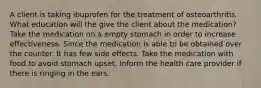 A client is taking ibuprofen for the treatment of osteoarthritis. What education will the give the client about the medication? Take the medication on a empty stomach in order to increase effectiveness. Since the medication is able to be obtained over the counter. It has few side effects. Take the medication with food to avoid stomach upset. Inform the health care provider if there is ringing in the ears.