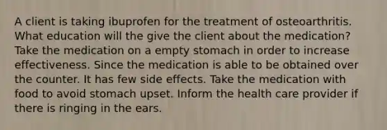 A client is taking ibuprofen for the treatment of osteoarthritis. What education will the give the client about the medication? Take the medication on a empty stomach in order to increase effectiveness. Since the medication is able to be obtained over the counter. It has few side effects. Take the medication with food to avoid stomach upset. Inform the health care provider if there is ringing in the ears.