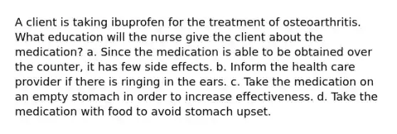 A client is taking ibuprofen for the treatment of osteoarthritis. What education will the nurse give the client about the medication? a. Since the medication is able to be obtained over the counter, it has few side effects. b. Inform the health care provider if there is ringing in the ears. c. Take the medication on an empty stomach in order to increase effectiveness. d. Take the medication with food to avoid stomach upset.