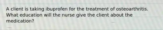 A client is taking ibuprofen for the treatment of osteoarthritis. What education will the nurse give the client about the medication?