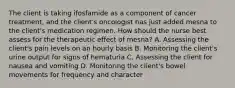 The client is taking ifosfamide as a component of cancer treatment, and the client's oncologist has just added mesna to the client's medication regimen. How should the nurse best assess for the therapeutic effect of mesna? A. Assessing the client's pain levels on an hourly basis B. Monitoring the client's urine output for signs of hematuria C. Assessing the client for nausea and vomiting D. Monitoring the client's bowel movements for frequency and character