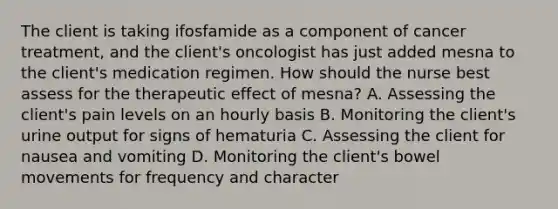 The client is taking ifosfamide as a component of cancer treatment, and the client's oncologist has just added mesna to the client's medication regimen. How should the nurse best assess for the therapeutic effect of mesna? A. Assessing the client's pain levels on an hourly basis B. Monitoring the client's urine output for signs of hematuria C. Assessing the client for nausea and vomiting D. Monitoring the client's bowel movements for frequency and character