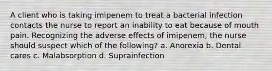 A client who is taking imipenem to treat a bacterial infection contacts the nurse to report an inability to eat because of mouth pain. Recognizing the adverse effects of imipenem, the nurse should suspect which of the following? a. Anorexia b. Dental cares c. Malabsorption d. Suprainfection