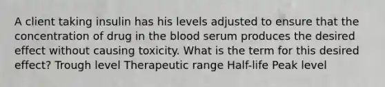 A client taking insulin has his levels adjusted to ensure that the concentration of drug in the blood serum produces the desired effect without causing toxicity. What is the term for this desired effect? Trough level Therapeutic range Half-life Peak level