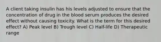 A client taking insulin has his levels adjusted to ensure that the concentration of drug in the blood serum produces the desired effect without causing toxicity. What is the term for this desired effect? A) Peak level B) Trough level C) Half-life D) Therapeutic range