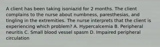 A client has been taking isoniazid for 2 months. The client complains to the nurse about numbness, paresthesias, and tingling in the extremities. The nurse interprets that the client is experiencing which problem? A. Hypercalcemia B. Peripheral neuritis C. Small blood vessel spasm D. Impaired peripheral circulation