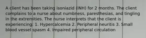 A client has been taking isoniazid (INH) for 2 months. The client complains to a nurse about numbness, paresthesias, and tingling in the extremities. The nurse interprets that the client is experiencing: 1. Hypercalcemia 2. Peripheral neuritis 3. Small blood vessel spasm 4. Impaired peripheral circulation