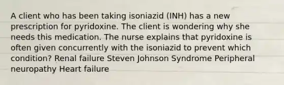 A client who has been taking isoniazid (INH) has a new prescription for pyridoxine. The client is wondering why she needs this medication. The nurse explains that pyridoxine is often given concurrently with the isoniazid to prevent which condition? Renal failure Steven Johnson Syndrome Peripheral neuropathy Heart failure