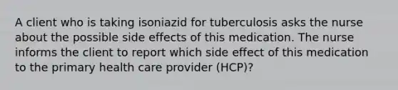 A client who is taking isoniazid for tuberculosis asks the nurse about the possible side effects of this medication. The nurse informs the client to report which side effect of this medication to the primary health care provider (HCP)?