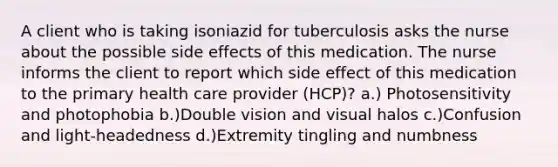 A client who is taking isoniazid for tuberculosis asks the nurse about the possible side effects of this medication. The nurse informs the client to report which side effect of this medication to the primary health care provider (HCP)? a.) Photosensitivity and photophobia b.)Double vision and visual halos c.)Confusion and light-headedness d.)Extremity tingling and numbness