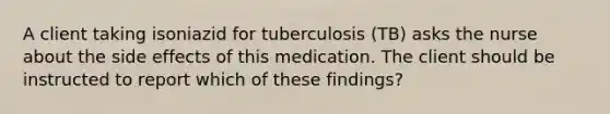 A client taking isoniazid for tuberculosis (TB) asks the nurse about the side effects of this medication. The client should be instructed to report which of these findings?