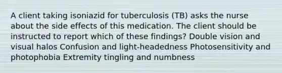 A client taking isoniazid for tuberculosis (TB) asks the nurse about the side effects of this medication. The client should be instructed to report which of these findings? Double vision and visual halos Confusion and light-headedness Photosensitivity and photophobia Extremity tingling and numbness