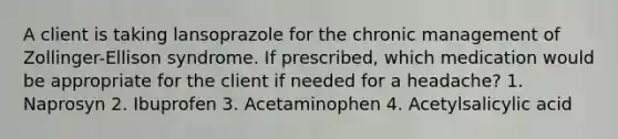 A client is taking lansoprazole for the chronic management of Zollinger-Ellison syndrome. If prescribed, which medication would be appropriate for the client if needed for a headache? 1. Naprosyn 2. Ibuprofen 3. Acetaminophen 4. Acetylsalicylic acid