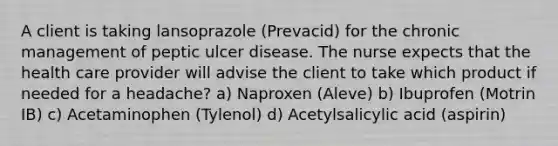 A client is taking lansoprazole (Prevacid) for the chronic management of peptic ulcer disease. The nurse expects that the health care provider will advise the client to take which product if needed for a headache? a) Naproxen (Aleve) b) Ibuprofen (Motrin IB) c) Acetaminophen (Tylenol) d) Acetylsalicylic acid (aspirin)