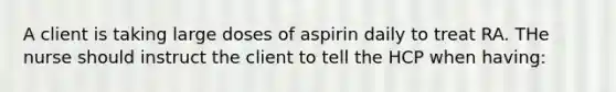 A client is taking large doses of aspirin daily to treat RA. THe nurse should instruct the client to tell the HCP when having: