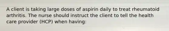 A client is taking large doses of aspirin daily to treat rheumatoid arthritis. The nurse should instruct the client to tell the health care provider (HCP) when having: