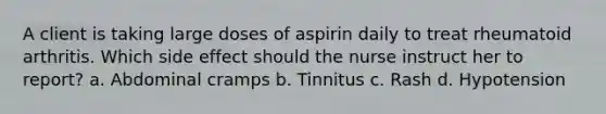 A client is taking large doses of aspirin daily to treat rheumatoid arthritis. Which side effect should the nurse instruct her to report? a. Abdominal cramps b. Tinnitus c. Rash d. Hypotension