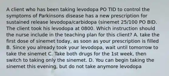 A client who has been taking levodopa PO TID to control the symptoms of Parkinsons disease has a new prescription for sustained release levodopa/carbidopa (sinemet 25/100 PO BID. The client took his levodopa at 0800. Which instruction should the nurse include in the teaching plan for this client? A. take the first dose of sinemet today, as soon as your prescription is filled B. Since you already took your levodopa, wait until tomorrow to take the sinemet C. Take both drugs for the 1st week, then switch to taking only the sinemet. D. You can begin taking the sinemet this evening, but do not take anymore levodopa