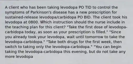 A client who has been taking levodopa PO TID to control the symptoms of Parkinson's disease has a new prescription for sustained-release levodopa/carbidopa PO BID. The client took his levodopa at 0800. Which instruction should the nurse include in the teaching plan for this client? "Take the first dose of levodopa-carbidopa today, as soon as your prescription is filled." "Since you already took your levodopa, wait until tomorrow to take the levodopa-carbidopa." "Take both drugs for the first week, then switch to taking only the levodopa-carbidopa." "You can begin taking the levodopa-carbidopa this evening, but do not take any more levodopa