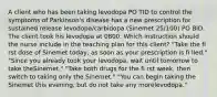 A client who has been taking levodopa PO TID to control the symptoms of Parkinson's disease has a new prescription for sustained release levodopa/carbidopa (Sinemet 25/100) PO BID. The client took his levodopa at 0800. Which instruction should the nurse include in the teaching plan for this client? "Take the fi rst dose of Sinemet today, as soon as your prescription is fi lled." "Since you already took your levodopa, wait until tomorrow to take theSinemet." "Take both drugs for the fi rst week, then switch to taking only the Sinemet." "You can begin taking the Sinemet this evening, but do not take any morelevodopa."