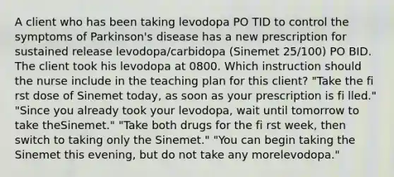 A client who has been taking levodopa PO TID to control the symptoms of Parkinson's disease has a new prescription for sustained release levodopa/carbidopa (Sinemet 25/100) PO BID. The client took his levodopa at 0800. Which instruction should the nurse include in the teaching plan for this client? "Take the fi rst dose of Sinemet today, as soon as your prescription is fi lled." "Since you already took your levodopa, wait until tomorrow to take theSinemet." "Take both drugs for the fi rst week, then switch to taking only the Sinemet." "You can begin taking the Sinemet this evening, but do not take any morelevodopa."